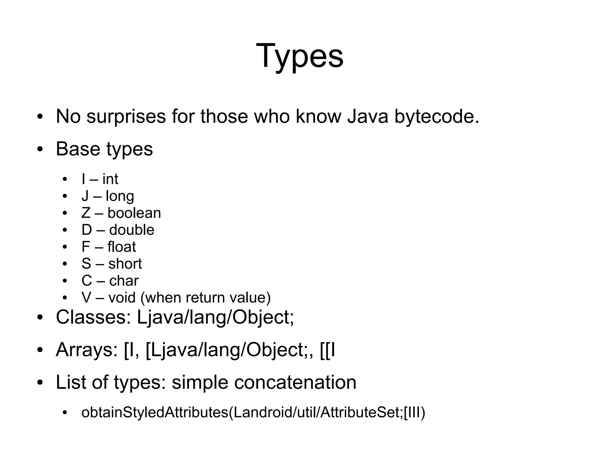 Types
●   No surprises for those who know Java bytecode.
●   Base types
    ●   I – int
    ●   J – long
    ●   Z – boolean
    ●   D – double
    ●   F – float
    ●   S – short
    ●   C – char
    ●   V – void (when return value)
●   Classes: Ljava/lang/Object;
●   Arrays: [I, [Ljava/lang/Object;, [[I
●   List of types: simple concatenation
    ●   obtainStyledAttributes(Landroid/util/AttributeSet;[III)
 