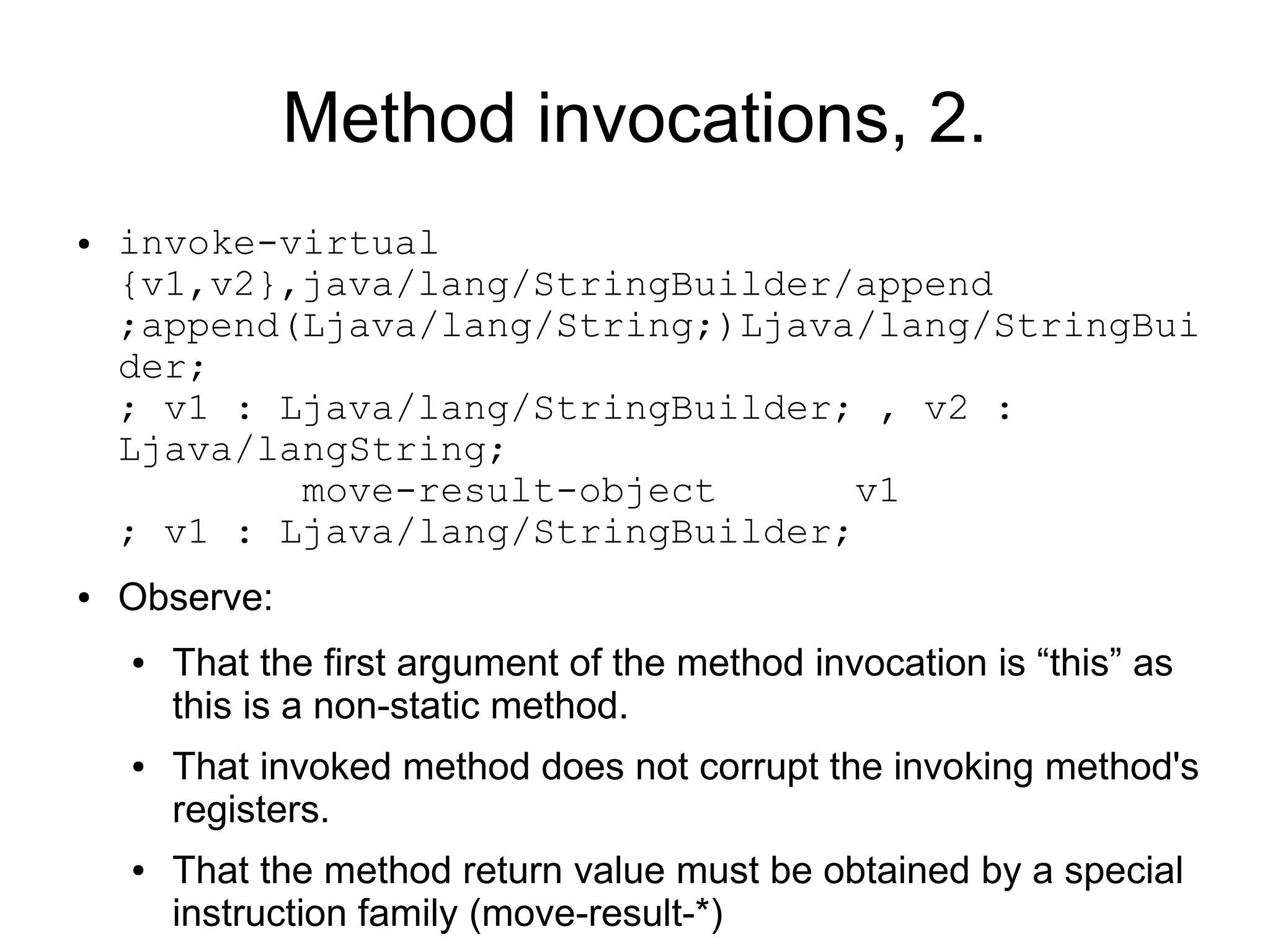 Method invocations, 2.
●   invoke-virtual
    {v1,v2},java/lang/StringBuilder/append
    ;append(Ljava/lang/String;)Ljava/lang/StringBui
    der;
    ; v1 : Ljava/lang/StringBuilder; , v2 :
    Ljava/langString;
            move-result-object       v1
    ; v1 : Ljava/lang/StringBuilder;
●   Observe:
    ●   That the first argument of the method invocation is “this” as
        this is a non-static method.
    ●   That invoked method does not corrupt the invoking method's
        registers.
    ●   That the method return value must be obtained by a special
        instruction family (move-result-*)
 