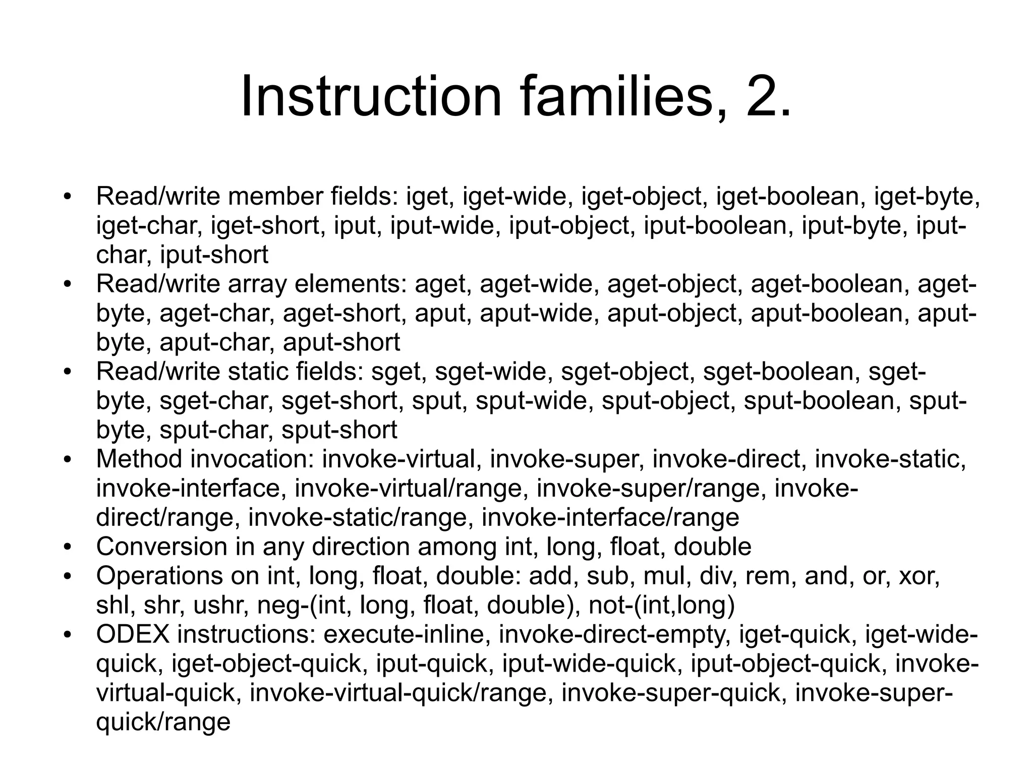 Instruction families, 2.
●   Read/write member fields: iget, iget-wide, iget-object, iget-boolean, iget-byte,
    iget-char, iget-short, iput, iput-wide, iput-object, iput-boolean, iput-byte, iput-
    char, iput-short
●   Read/write array elements: aget, aget-wide, aget-object, aget-boolean, aget-
    byte, aget-char, aget-short, aput, aput-wide, aput-object, aput-boolean, aput-
    byte, aput-char, aput-short
●   Read/write static fields: sget, sget-wide, sget-object, sget-boolean, sget-
    byte, sget-char, sget-short, sput, sput-wide, sput-object, sput-boolean, sput-
    byte, sput-char, sput-short
●   Method invocation: invoke-virtual, invoke-super, invoke-direct, invoke-static,
    invoke-interface, invoke-virtual/range, invoke-super/range, invoke-
    direct/range, invoke-static/range, invoke-interface/range
●   Conversion in any direction among int, long, float, double
●   Operations on int, long, float, double: add, sub, mul, div, rem, and, or, xor,
    shl, shr, ushr, neg-(int, long, float, double), not-(int,long)
●   ODEX instructions: execute-inline, invoke-direct-empty, iget-quick, iget-wide-
    quick, iget-object-quick, iput-quick, iput-wide-quick, iput-object-quick, invoke-
    virtual-quick, invoke-virtual-quick/range, invoke-super-quick, invoke-super-
    quick/range
 