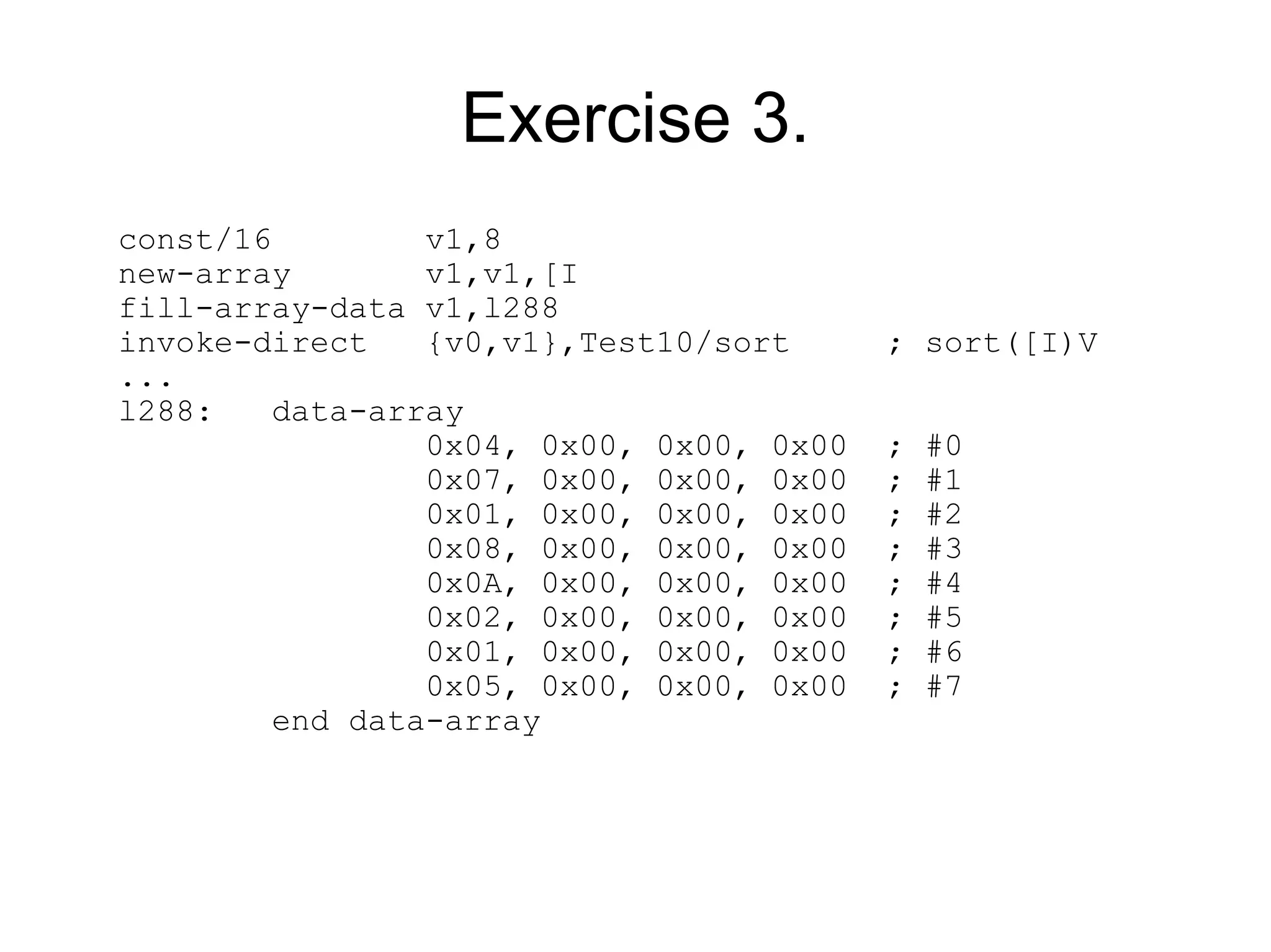 Exercise 3.
const/16         v1,8
new-array        v1,v1,[I
fill-array-data v1,l288
invoke-direct    {v0,v1},Test10/sort      ; sort([I)V
...
l288:    data-array
                 0x04, 0x00, 0x00, 0x00   ;   #0
                 0x07, 0x00, 0x00, 0x00   ;   #1
                 0x01, 0x00, 0x00, 0x00   ;   #2
                 0x08, 0x00, 0x00, 0x00   ;   #3
                 0x0A, 0x00, 0x00, 0x00   ;   #4
                 0x02, 0x00, 0x00, 0x00   ;   #5
                 0x01, 0x00, 0x00, 0x00   ;   #6
                 0x05, 0x00, 0x00, 0x00   ;   #7
         end data-array
 