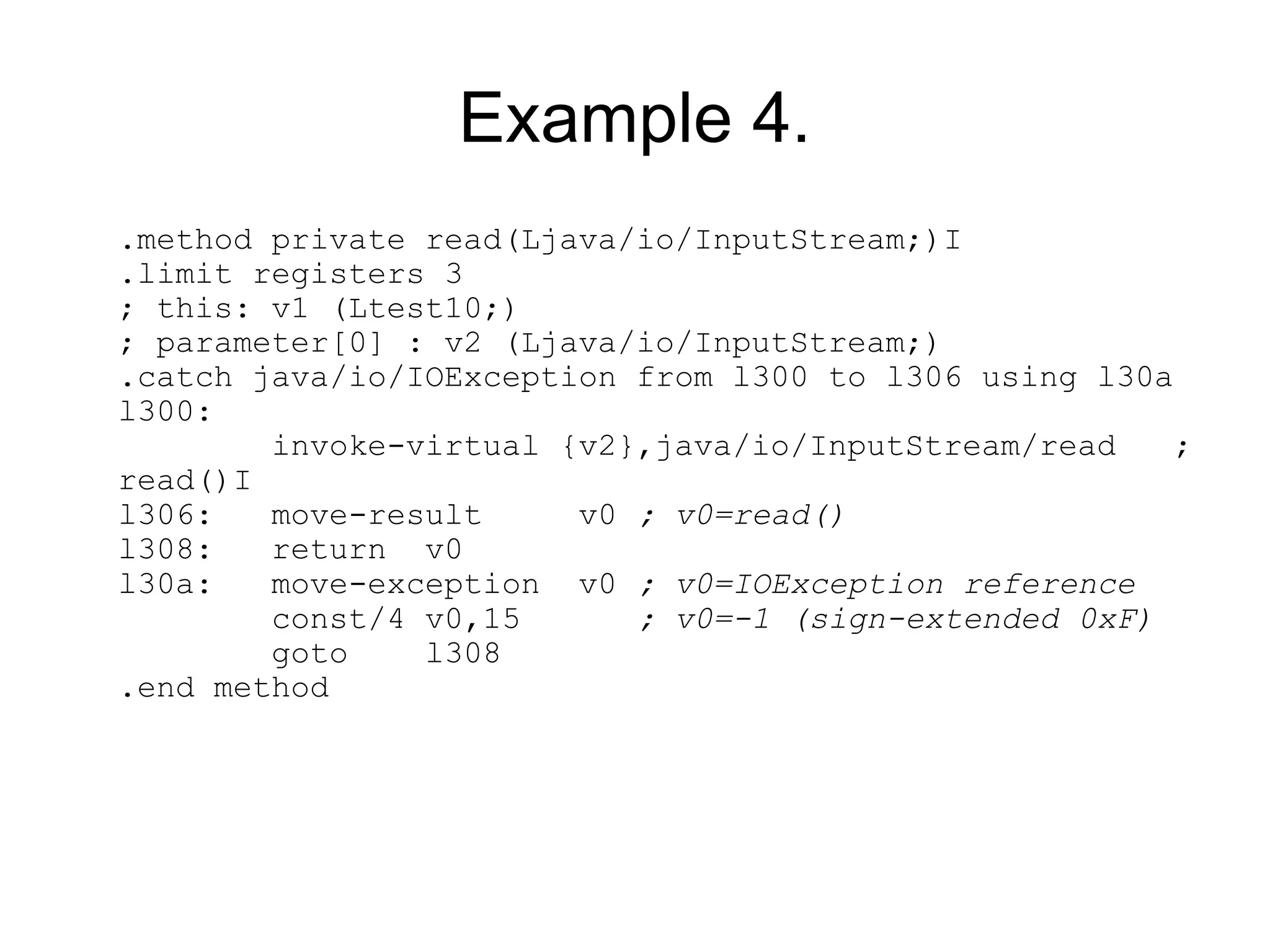 Example 4.
.method private read(Ljava/io/InputStream;)I
.limit registers 3
; this: v1 (Ltest10;)
; parameter[0] : v2 (Ljava/io/InputStream;)
.catch java/io/IOException from l300 to l306 using l30a
l300:
        invoke-virtual {v2},java/io/InputStream/read    ;
read()I
l306:   move-result     v0 ; v0=read()
l308:   return v0
l30a:   move-exception v0 ; v0=IOException reference
        const/4 v0,15      ; v0=-1 (sign-extended 0xF)
        goto    l308
.end method
 