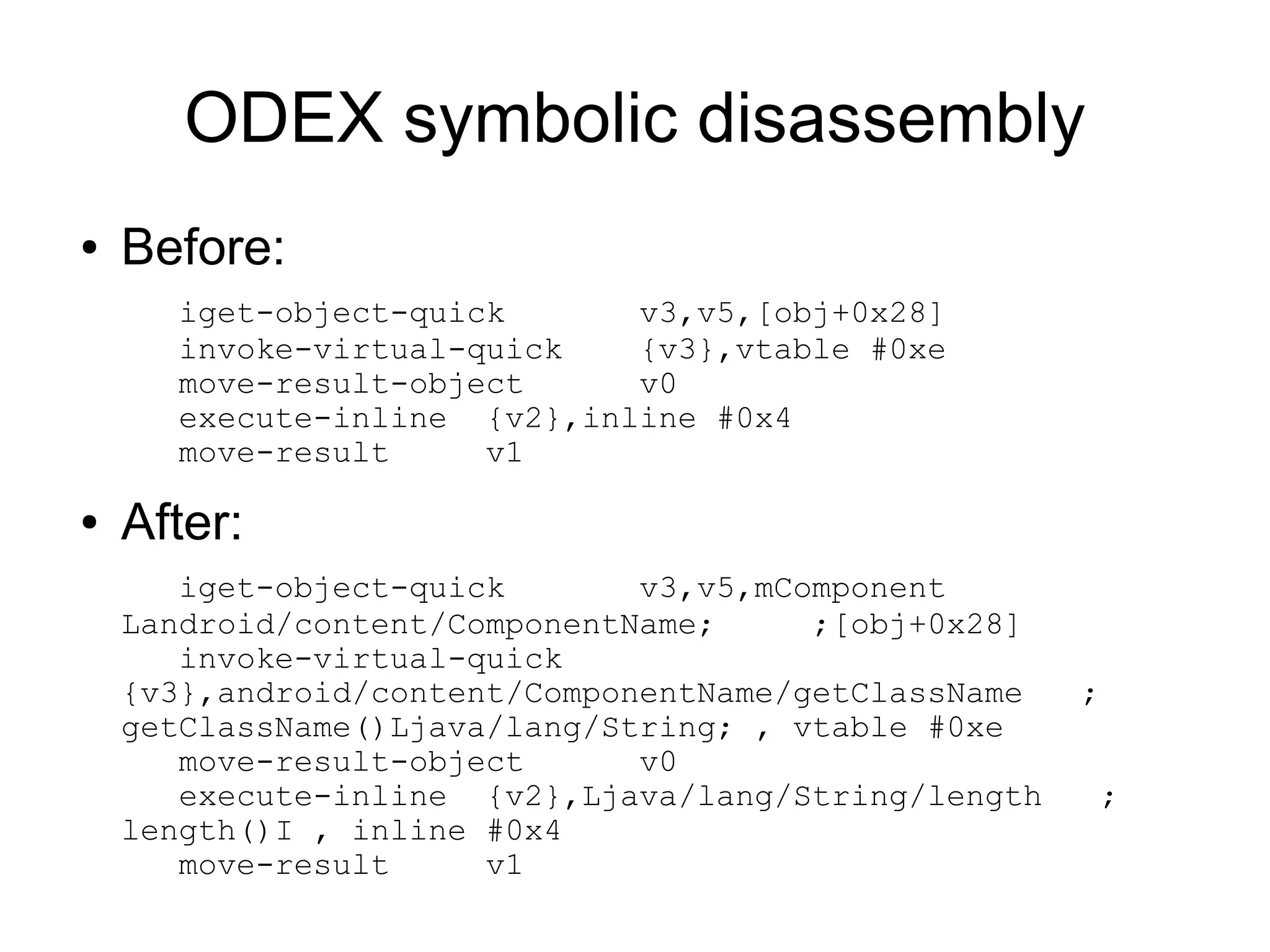 ODEX symbolic disassembly
●   Before:
      iget-object-quick      v3,v5,[obj+0x28]
      invoke-virtual-quick   {v3},vtable #0xe
      move-result-object     v0
      execute-inline {v2},inline #0x4
      move-result     v1

●   After:
       iget-object-quick       v3,v5,mComponent
    Landroid/content/ComponentName;     ;[obj+0x28]
       invoke-virtual-quick
    {v3},android/content/ComponentName/getClassName   ;
    getClassName()Ljava/lang/String; , vtable #0xe
       move-result-object      v0
       execute-inline {v2},Ljava/lang/String/length    ;
    length()I , inline #0x4
       move-result     v1
 