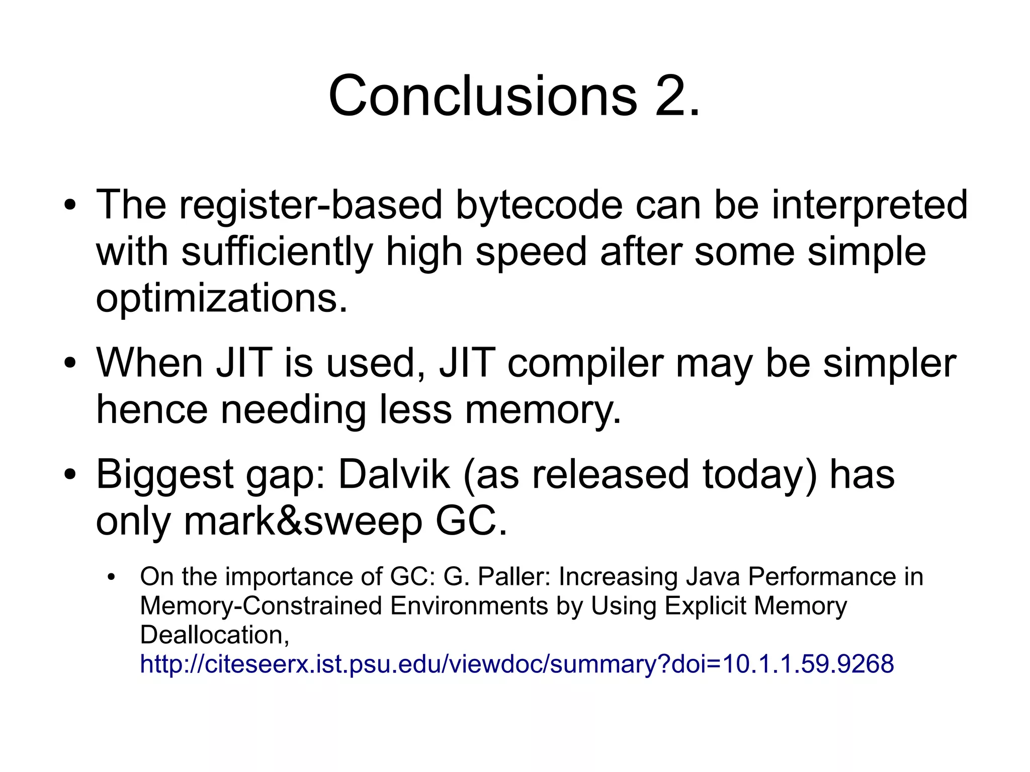 Conclusions 2.
●   The register-based bytecode can be interpreted
    with sufficiently high speed after some simple
    optimizations.
●   When JIT is used, JIT compiler may be simpler
    hence needing less memory.
●   Biggest gap: Dalvik (as released today) has
    only mark&sweep GC.
    ●   On the importance of GC: G. Paller: Increasing Java Performance in
        Memory-Constrained Environments by Using Explicit Memory
        Deallocation,
        http://citeseerx.ist.psu.edu/viewdoc/summary?doi=10.1.1.59.9268
 