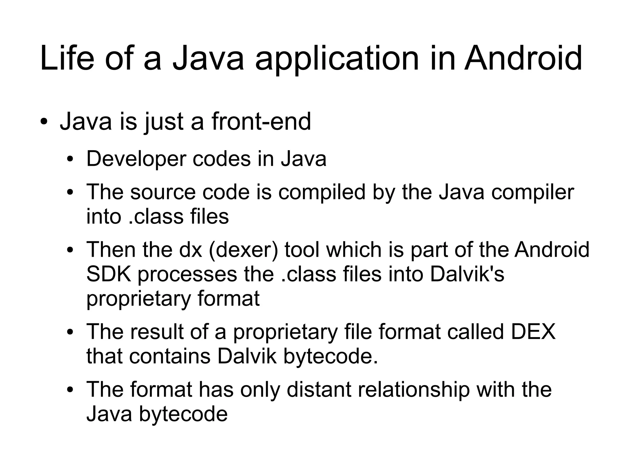 Life of a Java application in Android
●   Java is just a front-end
    ●   Developer codes in Java
    ●   The source code is compiled by the Java compiler
        into .class files
    ●   Then the dx (dexer) tool which is part of the Android
        SDK processes the .class files into Dalvik's
        proprietary format
    ●   The result of a proprietary file format called DEX
        that contains Dalvik bytecode.
    ●   The format has only distant relationship with the
        Java bytecode
 