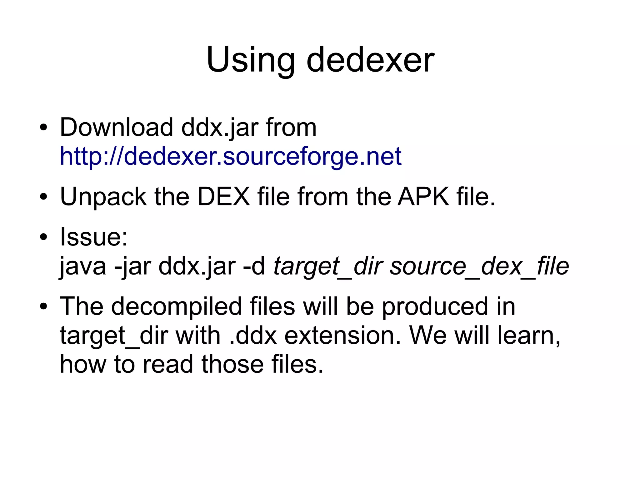 Using dedexer
●   Download ddx.jar from
    http://dedexer.sourceforge.net
●   Unpack the DEX file from the APK file.
●   Issue:
    java -jar ddx.jar -d target_dir source_dex_file
●   The decompiled files will be produced in
    target_dir with .ddx extension. We will learn,
    how to read those files.
 