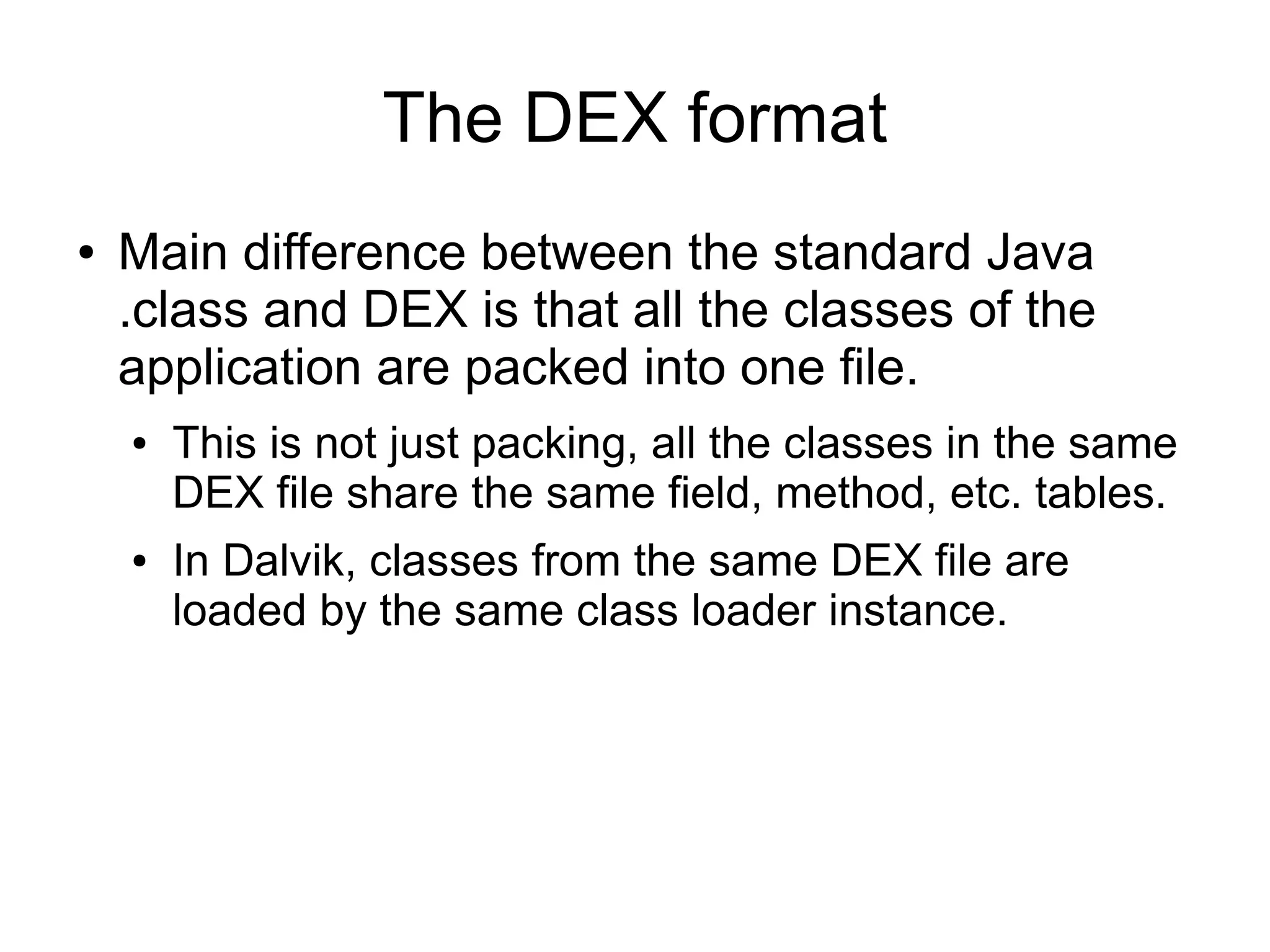 The DEX format
●   Main difference between the standard Java
    .class and DEX is that all the classes of the
    application are packed into one file.
    ●   This is not just packing, all the classes in the same
        DEX file share the same field, method, etc. tables.
    ●   In Dalvik, classes from the same DEX file are
        loaded by the same class loader instance.
 
