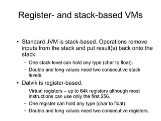 Register- and stack-based VMs

●   Standard JVM is stack-based. Operations remove
    inputs from the stack and put result(s) back onto the
    stack.
    –   One stack level can hold any type (char to float).
    –   Double and long values need two consecutive stack
        levels.
●   Dalvik is register-based.
    –   Virtual registers – up to 64k registers although most
        instructions can use only the first 256.
    –   One register can hold any type (char to float)
    –   Double and long values need two consecutive registers.
 