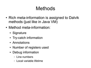 Methods
●   Rich meta-information is assigned to Dalvik
    methods (just like in Java VM)
●   Method meta-information:
    ●   Signature
    ●   Try-catch information
    ●   Annotations
    ●   Number of registers used
    ●   Debug information
        –   Line numbers
        –   Local variable lifetime
 