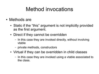 Method invocations
●   Methods are
    ●   Static if the “this” argument is not implicitly provided
        as the first argument.
    ●   Direct if they cannot be overridden
        –   In this case they are invoked directly, without involving
            vtable
        –   private methods, constructors
    ●   Virtual if they can be overridden in child classes
        –   In this case they are invoked using a vtable associated to
            the class.
 
