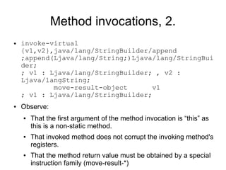 Method invocations, 2.
●   invoke-virtual
    {v1,v2},java/lang/StringBuilder/append
    ;append(Ljava/lang/String;)Ljava/lang/StringBui
    der;
    ; v1 : Ljava/lang/StringBuilder; , v2 :
    Ljava/langString;
            move-result-object       v1
    ; v1 : Ljava/lang/StringBuilder;
●   Observe:
    ●   That the first argument of the method invocation is “this” as
        this is a non-static method.
    ●   That invoked method does not corrupt the invoking method's
        registers.
    ●   That the method return value must be obtained by a special
        instruction family (move-result-*)
 