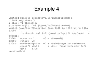 Example 4.
.method private read(Ljava/io/InputStream;)I
.limit registers 3
; this: v1 (Ltest10;)
; parameter[0] : v2 (Ljava/io/InputStream;)
.catch java/io/IOException from l300 to l306 using l30a
l300:
        invoke-virtual {v2},java/io/InputStream/read    ;
read()I
l306:   move-result     v0 ; v0=read()
l308:   return v0
l30a:   move-exception v0 ; v0=IOException reference
        const/4 v0,15      ; v0=-1 (sign-extended 0xF)
        goto    l308
.end method
 