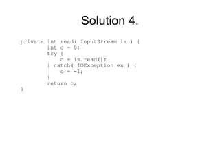 Solution 4.
private int read( InputStream is ) {
        int c = 0;
        try {
            c = is.read();
        } catch( IOException ex ) {
            c = -1;
        }
        return c;
}
 