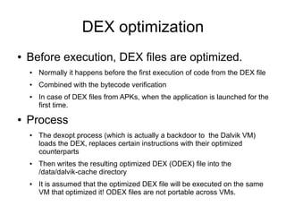 DEX optimization
●   Before execution, DEX files are optimized.
    ●   Normally it happens before the first execution of code from the DEX file
    ●   Combined with the bytecode verification
    ●   In case of DEX files from APKs, when the application is launched for the
        first time.
●   Process
    ●   The dexopt process (which is actually a backdoor to the Dalvik VM)
        loads the DEX, replaces certain instructions with their optimized
        counterparts
    ●   Then writes the resulting optimized DEX (ODEX) file into the
        /data/dalvik-cache directory
    ●   It is assumed that the optimized DEX file will be executed on the same
        VM that optimized it! ODEX files are not portable across VMs.
 