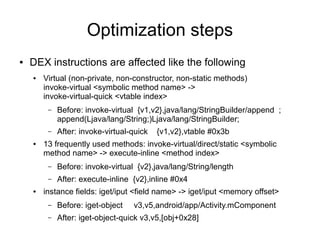Optimization steps
●   DEX instructions are affected like the following
    ●   Virtual (non-private, non-constructor, non-static methods)
        invoke-virtual <symbolic method name> ->
        invoke-virtual-quick <vtable index>
         –   Before: invoke-virtual {v1,v2},java/lang/StringBuilder/append ;
             append(Ljava/lang/String;)Ljava/lang/StringBuilder;
         –   After: invoke-virtual-quick   {v1,v2},vtable #0x3b
    ●   13 frequently used methods: invoke-virtual/direct/static <symbolic
        method name> -> execute-inline <method index>
         –   Before: invoke-virtual {v2},java/lang/String/length
         –   After: execute-inline {v2},inline #0x4
    ●   instance fields: iget/iput <field name> -> iget/iput <memory offset>
         –   Before: iget-object   v3,v5,android/app/Activity.mComponent
         –   After: iget-object-quick v3,v5,[obj+0x28]
 