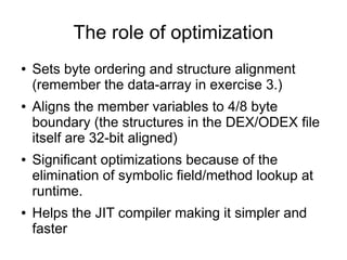 The role of optimization
●   Sets byte ordering and structure alignment
    (remember the data-array in exercise 3.)
●   Aligns the member variables to 4/8 byte
    boundary (the structures in the DEX/ODEX file
    itself are 32-bit aligned)
●   Significant optimizations because of the
    elimination of symbolic field/method lookup at
    runtime.
●   Helps the JIT compiler making it simpler and
    faster
 