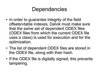 Dependencies
●   In order to guarantee integrity of the field
    offsets/vtable indexes, Dalvik must make sure
    that the same set of dependent ODEX files
    (ODEX files from which the current ODEX file
    uses a class) is used for execution and for the
    optimization.
●   The list of dependent ODEX files are stored in
    the ODEX file, along with their hash.
●   If the ODEX file is digitally signed, this prevents
    tampering.
 
