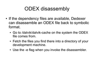 ODEX disassembly
●   If the dependency files are available, Dedexer
    can disassemble an ODEX file back to symbolic
    format.
    ●   Go to /dalvik/dalvik-cache on the system the ODEX
        file comes from.
    ●   Fetch the files you find there into a directory of your
        development machine.
    ●   Use the -e flag when you invoke the disassembler.
 