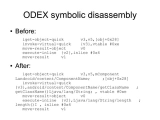 ODEX symbolic disassembly
●   Before:
      iget-object-quick      v3,v5,[obj+0x28]
      invoke-virtual-quick   {v3},vtable #0xe
      move-result-object     v0
      execute-inline {v2},inline #0x4
      move-result     v1

●   After:
       iget-object-quick       v3,v5,mComponent
    Landroid/content/ComponentName;     ;[obj+0x28]
       invoke-virtual-quick
    {v3},android/content/ComponentName/getClassName   ;
    getClassName()Ljava/lang/String; , vtable #0xe
       move-result-object      v0
       execute-inline {v2},Ljava/lang/String/length    ;
    length()I , inline #0x4
       move-result     v1
 