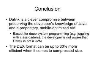Conclusion
●   Dalvik is a clever compromise between
    preserving the developer's knowledge of Java
    and a proprietary, mobile-optimized VM
    ●   Except for deep system programming (e.g. juggling
        with classloaders), the developer is not aware that
        Dalvik is not a JVM.
●   The DEX format can be up to 30% more
    efficient when it comes to compressed size.
 