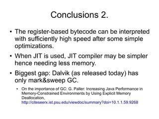 Conclusions 2.
●   The register-based bytecode can be interpreted
    with sufficiently high speed after some simple
    optimizations.
●   When JIT is used, JIT compiler may be simpler
    hence needing less memory.
●   Biggest gap: Dalvik (as released today) has
    only mark&sweep GC.
    ●   On the importance of GC: G. Paller: Increasing Java Performance in
        Memory-Constrained Environments by Using Explicit Memory
        Deallocation,
        http://citeseerx.ist.psu.edu/viewdoc/summary?doi=10.1.1.59.9268
 