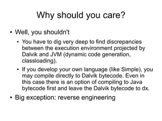 Why should you care?
●   Well, you shouldn't
    ●   You have to dig very deep to find discrepancies
        between the execution environment projected by
        Dalvik and JVM (dynamic code generation,
        classloading).
    ●   If you develop your own language (like Simple), you
        may compile directly to Dalvik bytecode. Even in
        this case there is an option of compiling to Java
        bytecode first and leave the Dalvik bytecode to dx.
●   Big exception: reverse engineering
 