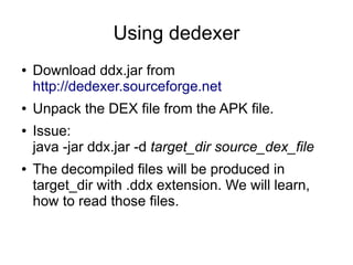 Using dedexer
●   Download ddx.jar from
    http://dedexer.sourceforge.net
●   Unpack the DEX file from the APK file.
●   Issue:
    java -jar ddx.jar -d target_dir source_dex_file
●   The decompiled files will be produced in
    target_dir with .ddx extension. We will learn,
    how to read those files.
 