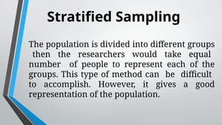 Stratified Sampling
The population is divided into different groups
then the researchers would take equal
number of people to represent each of the
groups. This type of method can be difficult
to accomplish. However, it gives a good
representation of the population.
 