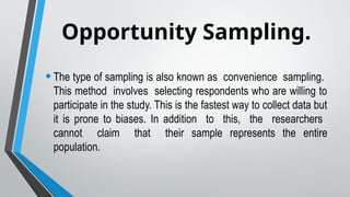Opportunity Sampling.
•The type of sampling is also known as convenience sampling.
This method involves selecting respondents who are willing to
participate in the study. This is the fastest way to collect data but
it is prone to biases. In addition to this, the researchers
cannot claim that their sample represents the entire
population.
 