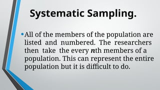 Systematic Sampling.
•All of the members of the population are
listed and numbered. The researchers
then take the every nth members of a
population. This can represent the entire
population but it is difficult to do.
 