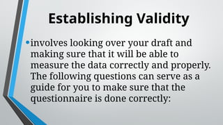 Establishing Validity
•involves looking over your draft and
making sure that it will be able to
measure the data correctly and properly.
The following questions can serve as a
guide for you to make sure that the
questionnaire is done correctly:
 