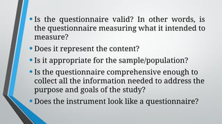 •Is the questionnaire valid? In other words, is
the questionnaire measuring what it intended to
measure?
•Does it represent the content?
•Is it appropriate for the sample/population?
•Is the questionnaire comprehensive enough to
collect all the information needed to address the
purpose and goals of the study?
•Does the instrument look like a questionnaire?
 