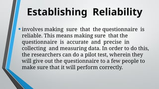 Establishing Reliability
•involves making sure that the questionnaire is
reliable. This means making sure that the
questionnaire is accurate and precise in
collecting and measuring data. In order to do this,
the researchers can do a pilot test, wherein they
will give out the questionnaire to a few people to
make sure that it will perform correctly.
 