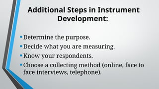 Additional Steps in Instrument
Development:
•Determine the purpose.
•Decide what you are measuring.
•Know your respondents.
•Choose a collecting method (online, face to
face interviews, telephone).
 