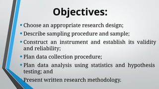 Objectives:
•Choose an appropriate research design;
•Describe sampling procedure and sample;
•Construct an instrument and establish its validity
and reliability;
•Plan data collection procedure;
•Plan data analysis using statistics and hypothesis
testing; and
•Present written research methodology.
 