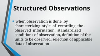 Structured Observations
• when observation is done by
characterizing style of recording the
observed information, standardized
conditions of observation, definition of the
units to be observed, selection of applicable
data of observation
 