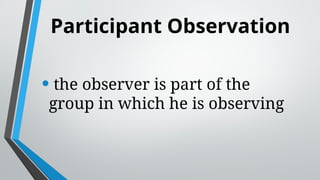 Participant Observation
• the observer is part of the
group in which he is observing
 