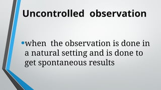 Uncontrolled observation
•when the observation is done in
a natural setting and is done to
get spontaneous results
 