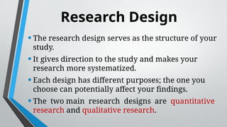 Research Design
•The research design serves as the structure of your
study.
•It gives direction to the study and makes your
research more systematized.
•Each design has different purposes; the one you
choose can potentially affect your findings.
•The two main research designs are quantitative
research and qualitative research.
 