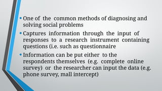 •One of the common methods of diagnosing and
solving social problems
•Captures information through the input of
responses to a research instrument containing
questions (i.e. such as questionnaire
•Information can be put either to the
respondents themselves (e.g. complete online
survey) or the researcher can input the data (e.g.
phone survey, mall intercept)
 