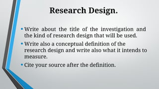 Research Design.
•Write about the title of the investigation and
the kind of research design that will be used.
•Write also a conceptual definition of the
research design and write also what it intends to
measure.
•Cite your source after the definition.
 