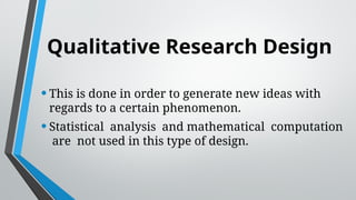 Qualitative Research Design
•This is done in order to generate new ideas with
regards to a certain phenomenon.
•Statistical analysis and mathematical computation
are not used in this type of design.
 