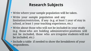 Research Subjects
• Write where your sample population will be taken.
• Write your sample population and any
limitation/restriction, if any (e.g. at least 1 year of stay in
school, at least 1 year teaching experience, etc.)
• Write about those who will not be included in your study
(e.g. those who are holding administrative positions will
not be included, those who are irregular students will not
be included, etc.)
• Include a table if needed to show the breakdown of your
respondents.
 