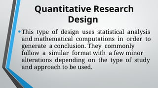 Quantitative Research
Design
•This type of design uses statistical analysis
and mathematical computations in order to
generate a conclusion. They commonly
follow a similar format with a few minor
alterations depending on the type of study
and approach to be used.
 