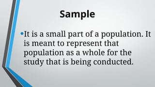 Sample
•It is a small part of a population. It
is meant to represent that
population as a whole for the
study that is being conducted.
 