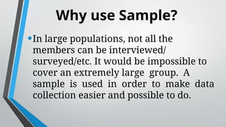 Why use Sample?
•In large populations, not all the
members can be interviewed/
surveyed/etc. It would be impossible to
cover an extremely large group. A
sample is used in order to make data
collection easier and possible to do.
 