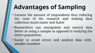 Advantages of Sampling
•Lessens the amount of respondents thus reducing
the costs of the research and making data
collection much easier and faster
•Researchers can manipulate and control data
better in using a sample as opposed to studying the
entire population.
•Easier to avoid errors and analyze data with
smaller numbers
 