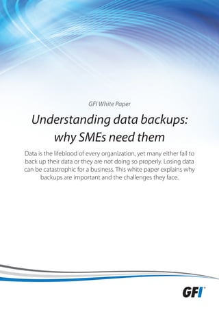 GFI White Paper

  Understanding data backups:
     why SMEs need them
Data is the lifeblood of every organization, yet many either fail to
back up their data or they are not doing so properly. Losing data
can be catastrophic for a business. This white paper explains why
      backups are important and the challenges they face.
 