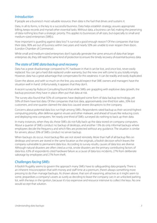 Introduction
If people are a business’s most valuable resource, then data is the fuel that drives and sustains it.
Data, in all its forms, is the key to a successful business. Data helps establish strategy, assures appropriate
billing, keeps records and myriad other essential tasks. Without data, a business can fail, making the preserving
of data nothing less than a strategic priority. This applies to businesses of all sizes, but especially to small and
medium-sized enterprises (SMEs).
How important is guarding against data loss? Is survival a good enough reason? Of the companies that lose
their data, 90% are out of business within two years and nearly 50% are unable to ever reopen their doors
(London Chamber of Commerce) .
While small and medium-sized enterprises don’t typically generate the same amount of data that larger
enterprises do, they still need the same kind of protection to ensure the timely recovery of essential business data.

The state of SME data backup and recovery
Data has a great disadvantage compared to PC hardware in that it can be lost, and once lost, never easily
replaced. You can get a hard disk replaced under warranty, but the new one will come to you totally empty.
However, data has a great advantage that compensates for this weakness: it can be readily and easily duplicated.
Given the above, and with so much on the line, you would expect that SME owners and managers have the
situation well in hand. Unfortunately, it appears that they don’t.
A recent survey by Rubicon Consulting found that while SMEs are grappling with explosive data growth, the
backup processes they have in place often put that data at risk.
The survey also found that 92% of companies have deployed some form of data backup technology, yet
50% of them have lost data. Of the companies that lost data, approximately one-third lost sales, 20% lost
customers, and one-quarter claimed the data loss caused severe disruptions to the company.
Concerns about potential data loss run high among SMEs. Respondents rated backup as their second-highest
computing priority, after defense against viruses and other malware, and ahead of issues like reducing costs
and deploying new computers. Yet nearly one-third of SMEs surveyed do nothing to back up their data.
In many instances, when they do, these SMEs do not fully back up the data stored on company computers.
About a quarter of SMEs conduct no backup of desktops, and another 13% do only informal backups where
employees decide the frequency and which files are protected without any guidance. The situation is similar
for servers; about 20% of SMEs conduct no server backup.
When backups do occur, most backup files are not stored remotely. More than half of all backup files on
desktops and servers are stored in the same location as the originals, a foolish decision which leaves the
company vulnerable to permanent data loss. According to survey results, causes of data loss are diverse.
Although natural disasters are often cited as a risk, onsite disasters are the primary contributing factors of
data loss. 63% of respondents cited hardware failure as a cause of data loss incidents, 27% from deliberate
sabotage by employees and 27% from theft.

Challenges facing SMEs
A foolish frugality seems to govern the approach many SMEs have to safeguarding data properly. There is
an inherent misconception that with money and staff time at a premium, there’s always something more
pressing to do than manage backups. As shown above, that sort of reasoning, attractive as it might seem to
some, jeopardizes a company’s assets as surely as deciding to leave the company cars in an unlocked parking
lot, with the keys in the ignition, because it’s too expensive and resource intensive to collect the keys. No one
would accept that solution.




Understanding data backups                                                                                          3
 