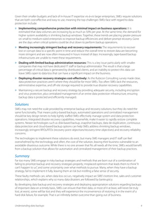 Given their smaller budgets and lack of in-house IT expertise vis-à-vis larger enterprises, SMEs require solutions
that are both cost-effective and easy to use, meaning the top challenges SMEs face with regard to data
protection include:
»»   Implementing comprehensive protection with minimal impact on business operations: It is
     estimated that data volumes are increasing by as much as 50% per year. At the same time, the demand for
     higher system availability is shrinking backup windows. Together, these trends are placing greater pressure
     on small to medium-sized enterprises to improve backup efficiencies and deliver prompt recovery. Gone
     are the days when critical systems could be shut down to perform backup operations.
»»   Meeting increasingly stringent backup and recovery requirements: The requirements to recover
     lost or corrupt data to a specific point in time and reduce the overall time to restore data are becoming
     more stringent and are now often measured in hours instead of days. Increasingly, tape-based backup
     infrastructures are unable to meet these requirements.
»»   Dealing with limited backup administration resources: This is a key issue particularly with smaller
     companies that may not have dedicated IT staff or backup administrator. The result is that a large
     percentage of critical data is generated by distributed clients; and an inability to protect this data can
     leave SMEs open to data loss that can have a significant impact on the business.
»»   Deploying disaster recovery strategies cost-effectively: As the Rubicon Consulting survey made clear,
     data protection practices aren’t where they should be for most SMEs. Too often SMEs lack the resources,
     administrative expertise, and off-site storage required to provide true disaster recovery capabilities.
»»   Maintaining a secure backup and recovery strategy by providing adequate security, including encryption
     and virus protection, plus centralized management of an entire data protection infrastructure, ensuring
     backup data is protected and efficiently managed.

Solutions
SMEs may not need the scale provided by enterprise backup and recovery solutions, but they do need the
same functionality. That means policy-based backups, automated operations and centralized management
should be key design tenets to help lightly staffed SMEs effectively manage system and data protection
operations. Integrated disaster recovery capabilities, meanwhile, make it easier to rapidly restore complete
systems. Newer technologies such as disk-based backup, snapshot backups, data de-duplication, continuous
data protection and cloud-based backup options can help SMEs address shrinking backup windows,
increasingly stringent RPOs/RTOs (recovery point objectives/recovery time objectives) and recovery reliability
concerns.
The technologies to implement these solutions do exist, but many SME managers and IT staff can feel
overwhelmed by the technology and often, the cost of the solution, leaving their business vulnerable to an
avoidable disastrous outcome. While there is no one answer that fits all needs all the time, SMEs would benefit
from a backup solution that allows for automation and centralized management of their backup practices.

Summary
Far too many SMEs engage in risky backup strategies and methods that are born out of a combination of
failing to prioritize backup and recovery strategies properly; misplaced optimism that leads them to think “it
can’t happen to us”, and some uncertainty over what methods to pursue. Many, when they have a backup
strategy, fail to implement it fully, leaving them at risk but instilling a false sense of security.
These faulty methods can, when data loss occurs, negatively impact an SME’s bottom line, sales and customer
relationships, which explains why so many data disasters are followed by bankruptcy.
By developing data backup and recovery strategies and deploying appropriation solutions regarding backups
of important data on a timely basis, SMEs can ensure that their data, or most of it at least, will never be truly
lost; at worst, some will be lost and they will experience the inconvenience of restoring it in the event of a
hard disk failure, for example. That is an infinitely better outcome than going out of business.


Understanding data backups                                                                                        4
 