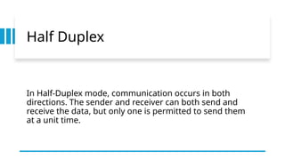 Half Duplex
In Half-Duplex mode, communication occurs in both
directions. The sender and receiver can both send and
receive the data, but only one is permitted to send them
at a unit time.
 